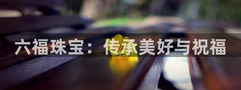 新宝股东张听2 5 5：六福珠宝：传承美好与祝福
