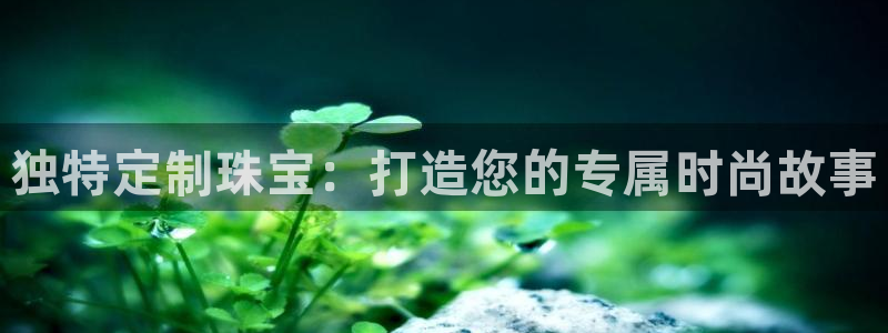 5新宝：独特定制珠宝：打造您的专属时尚故事