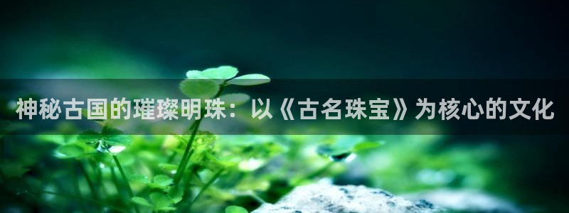新宝5测速平台登录：神秘古国的璀璨明珠：以《古名珠宝》为核心的文化