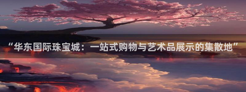 新宝5什么时候上市：“华东国际珠宝城：一站式购物与艺术品展示的集散地”
