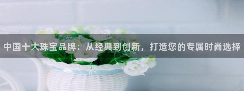 新宝5注册：中国十大珠宝品牌：从经典到创新，打造您的专属时尚选择