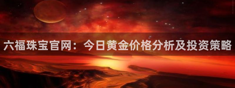 新宝5入口：六福珠宝官网：今日黄金价格分析及投资策略