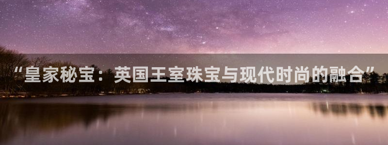 新宝股东王听2 5 5：“皇家秘宝：英国王室珠宝与现代时尚的融合”
